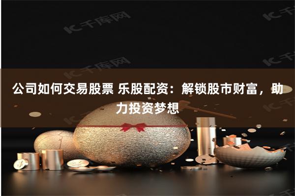 公司如何交易股票 乐股配资：解锁股市财富，助力投资梦想