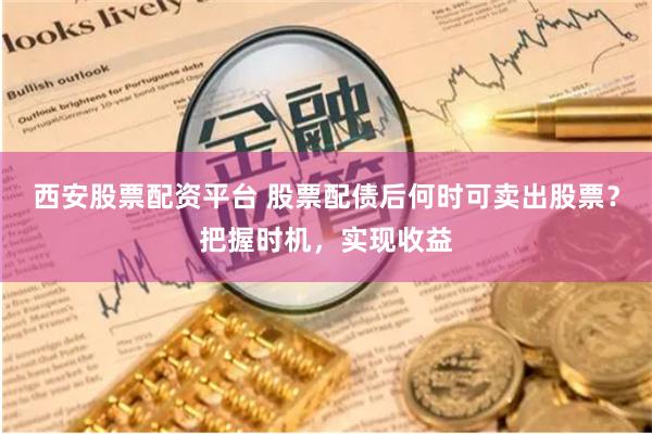 西安股票配资平台 股票配债后何时可卖出股票？把握时机，实现收益