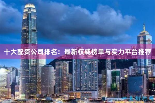 十大配资公司排名：最新权威榜单与实力平台推荐