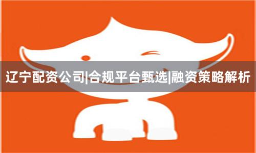辽宁配资公司|合规平台甄选|融资策略解析