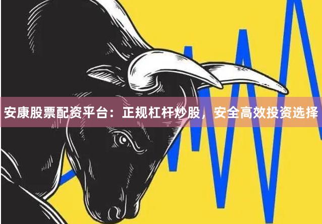 安康股票配资平台：正规杠杆炒股，安全高效投资选择