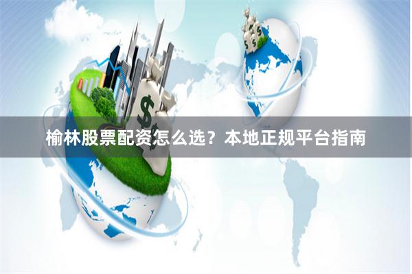 榆林股票配资怎么选？本地正规平台指南