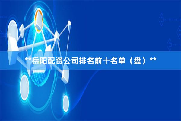 **岳阳配资公司排名前十名单(盘)**